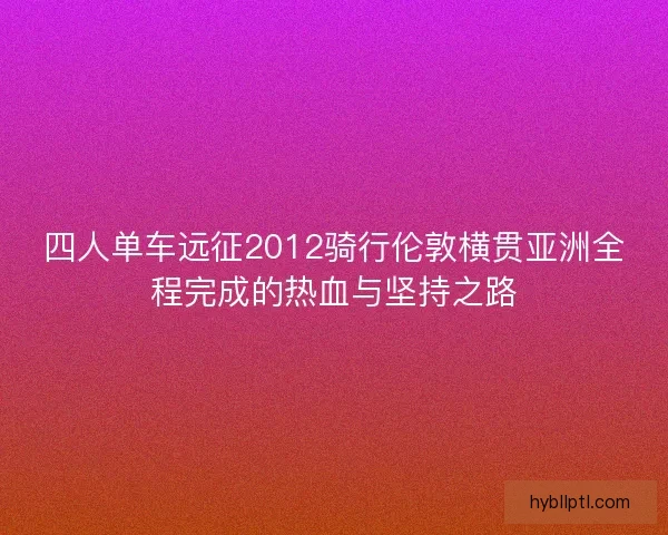 四人单车远征2012骑行伦敦横贯亚洲全程完成的热血与坚持之路