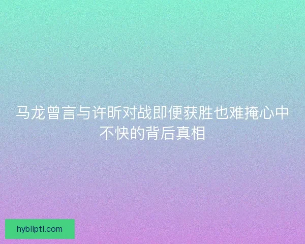 马龙曾言与许昕对战即便获胜也难掩心中不快的背后真相