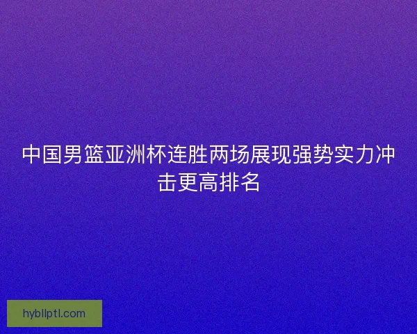 中国男篮亚洲杯连胜两场展现强势实力冲击更高排名