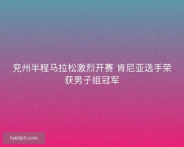 兖州半程马拉松激烈开赛 肯尼亚选手荣获男子组冠军
