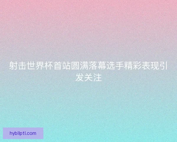 射击世界杯首站圆满落幕选手精彩表现引发关注