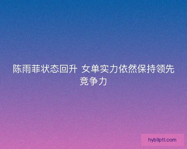 陈雨菲状态回升 女单实力依然保持领先竞争力