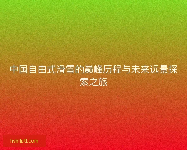 中国自由式滑雪的巅峰历程与未来远景探索之旅