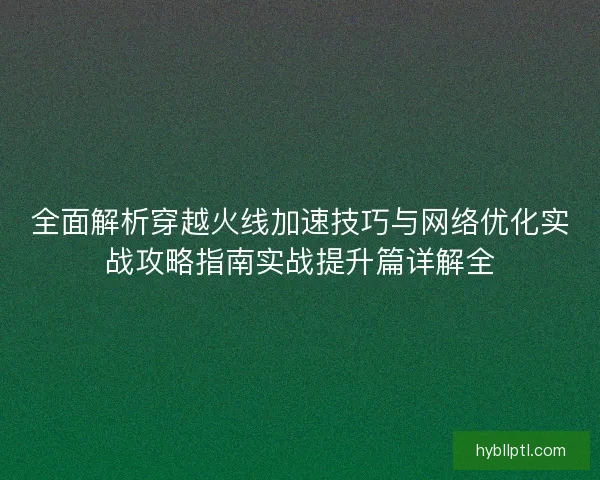 全面解析穿越火线加速技巧与网络优化实战攻略指南实战提升篇详解全