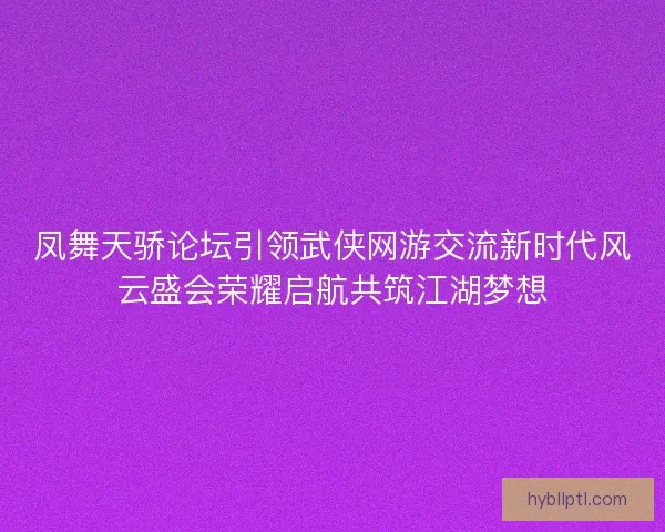 凤舞天骄论坛引领武侠网游交流新时代风云盛会荣耀启航共筑江湖梦想